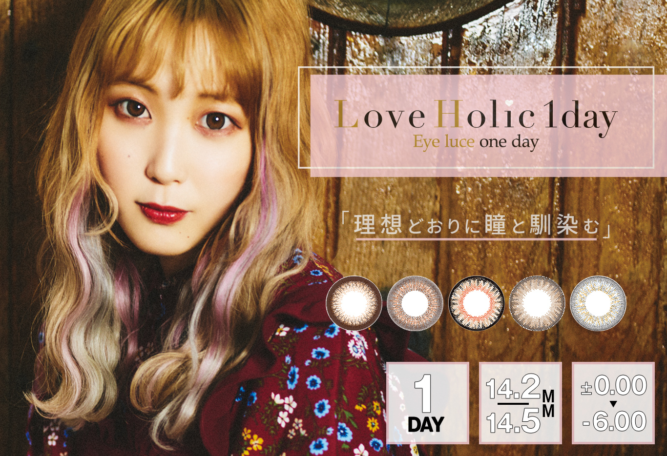 ふくれなイメージモデルカラコン Love Holic 1day -ラブホリックワンデー | Love Holic 1day Eye luce one day 「理想どおりに瞳と馴染む」 1DAY 14.2/14.5MM ±0.00~-6.00