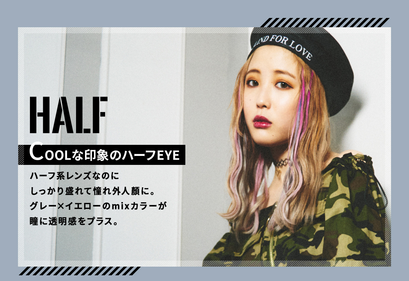 ふくれなイメージモデルカラコン Love Holic 1day -ラブホリックワンデー|HALF COOLな印象のハーフEYE ハーフ系レンズなのにしっかり盛れて憧れ外人顔に。グレー×イエローのmixカラーが瞳に透明感をプラス。