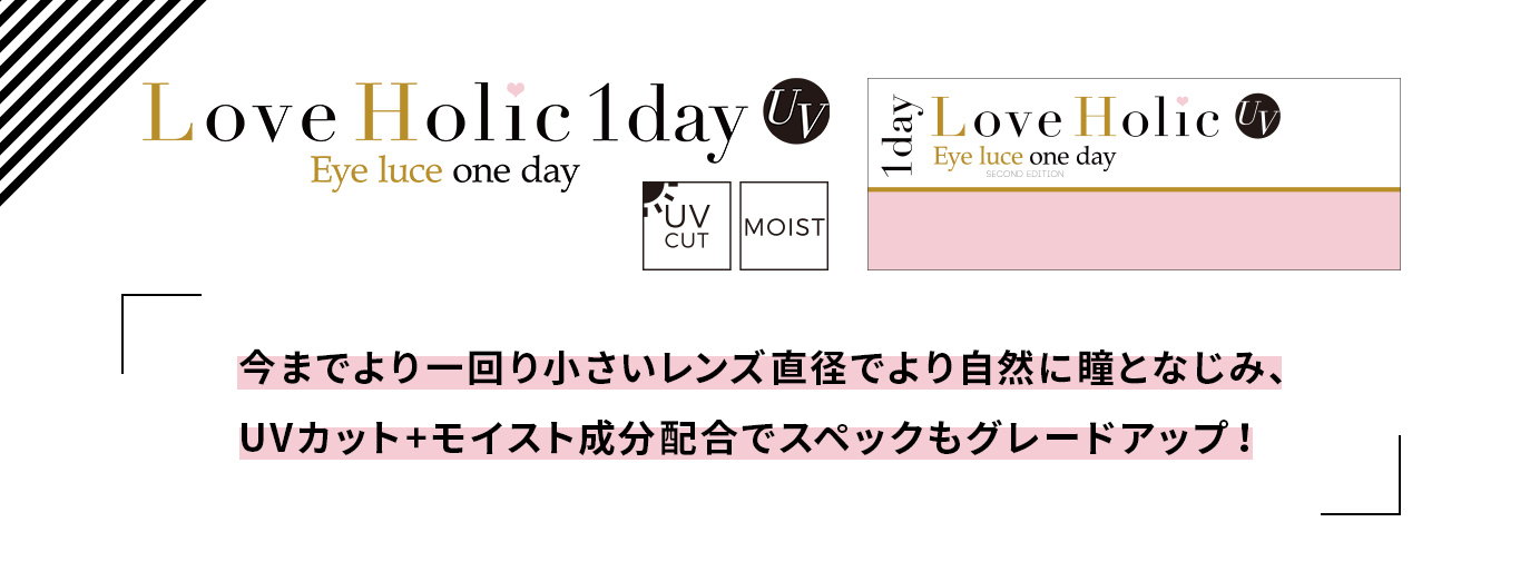 ふくれなイメージモデルカラコン Love Holic 1day -ラブホリックワンデー|Love Holic 1day UV Eye luce one day UV CUT MOIST 「今までより一回り小さいレンズで直径でより自然に瞳となじみ、UVカット+モイスト成分配合でスペックもグレードアップ!」