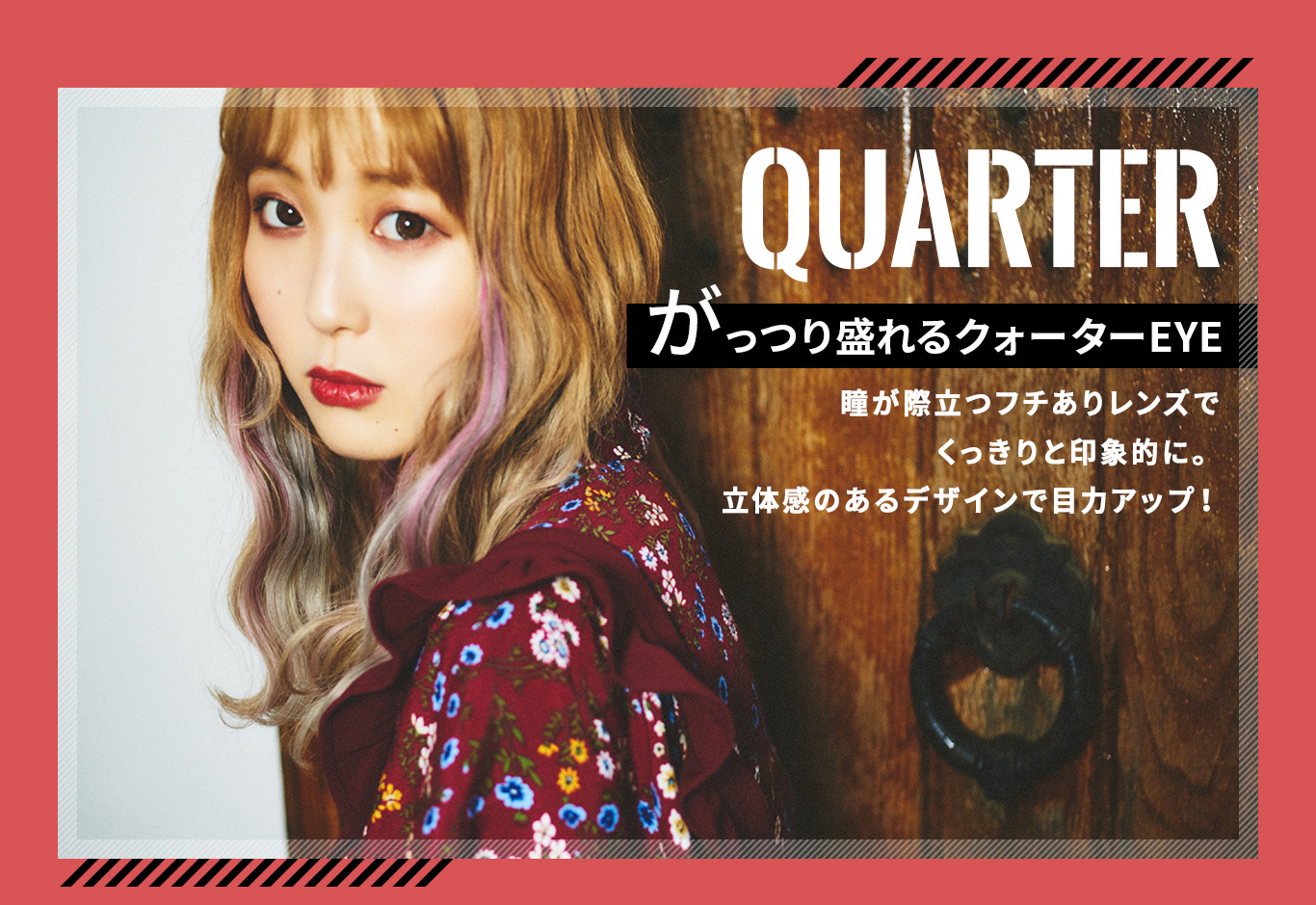 ふくれなイメージモデルカラコン Love Holic 1day -ラブホリックワンデー|QUARTER がっつり盛れるクォーターEYE 瞳が際立つフチありレンズでくっきりと印象的に。立体感のあるデザインで目力アップ!