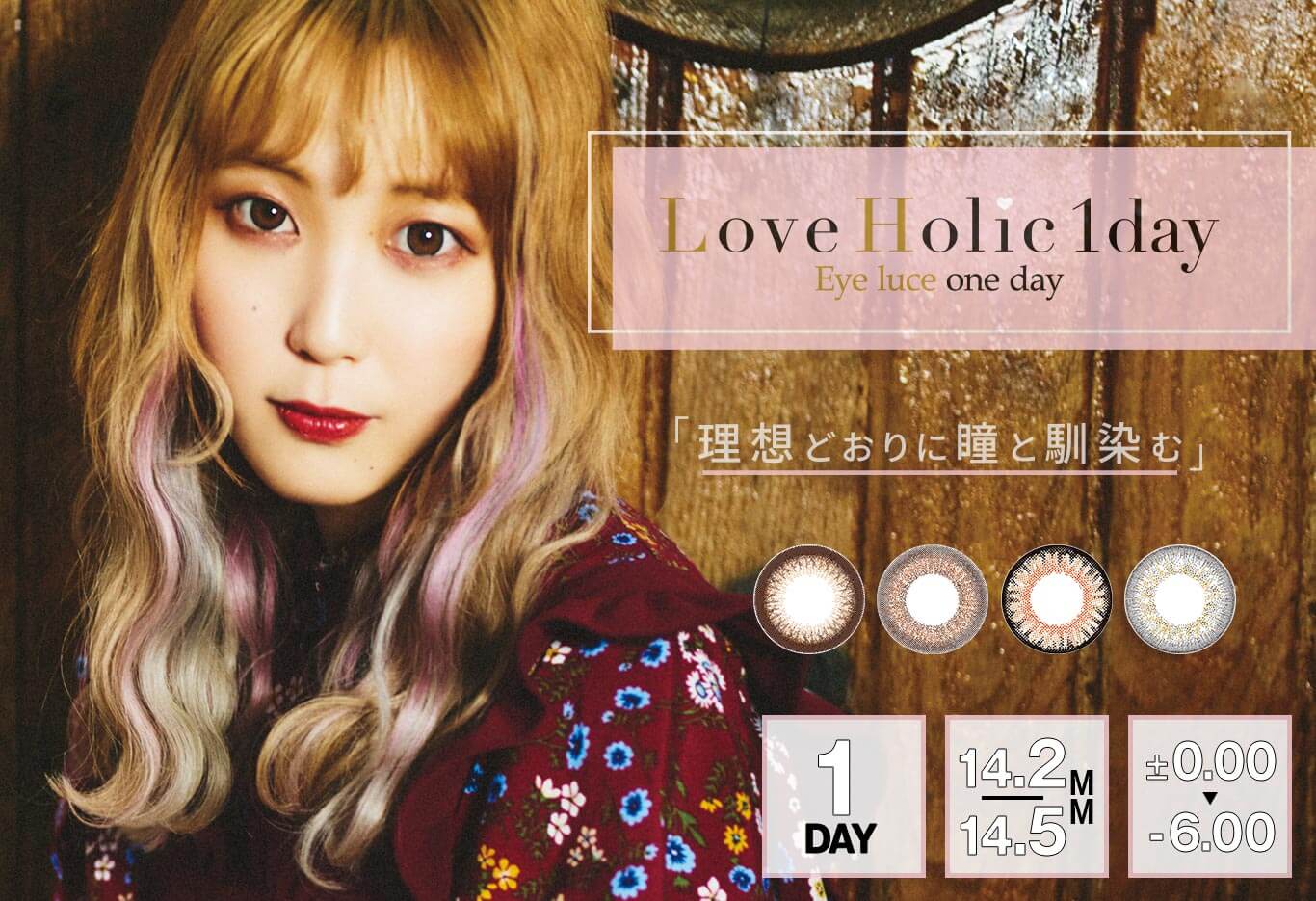 ふくれなイメージモデルカラコン Love Holic 1day -ラブホリックワンデー | Love Holic 1day Eye luce one day 「理想どおりに瞳と馴染む」 1DAY 14.2/14.5MM ±0.00~-6.00