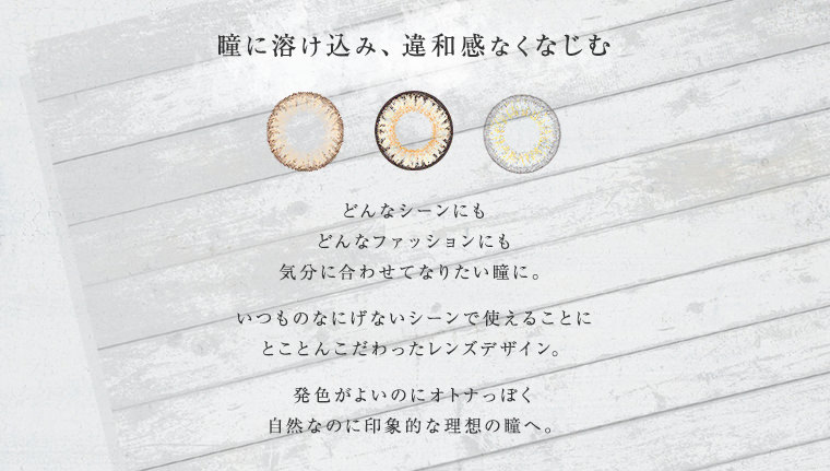どんなシーンにもどんなファッションにも気分に合わせてなりたい瞳に。いつものなにげないシーンで使えることにとことんこだわったレンズデザイン。発色がよいのにオトナっぽく自然なのに印象的な理想の瞳へ。