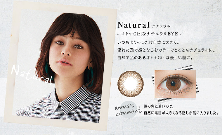 Natural(ナチュラル)オトナGirlなナチュラルEYE.いつもより少しだけ自然に大きく。優れた透け感となじむカラーでとことんナチュラルに。自然で品のあるオトナGirlな優しい瞳に。