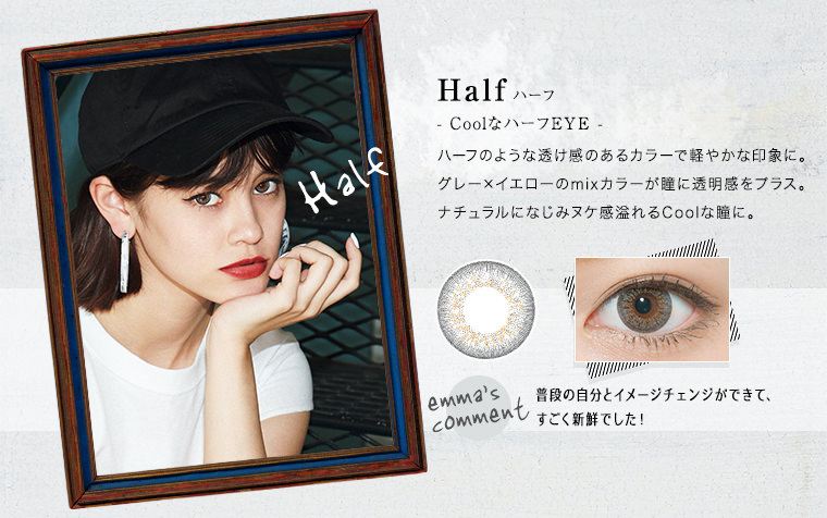 emma(エマ) カラコン Half ハーフ
- CoolなハーフEYE -ハーフのような透け感のあるカラーで軽やかな印象に。グレー×イエローのmixカラーが瞳に透明感をプラス。ナチュラルになじみヌケ感溢れるCoolな瞳に。