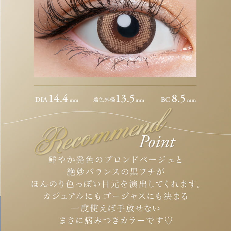倖田來未プロデュースカラコン loveil -ラヴェール|DIA14.4mm 着色外径13.5mm BC8.5mm RecomendPoint 鮮やか発色のブロンドベージュと絶妙バランスの黒フチがほんのり色っぽい目元を演出してくれます。カジュアルにもゴージャスにも決まる一度使えば手放せないまさに病みつきカラーです♥