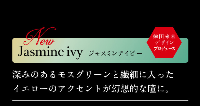 ジャスミンアイビー Jasmine ivy 倖田來未デザインプロデュース 深みのあるモスグリーンと繊細に入ったイエローのアクセントが幻想的な瞳に。