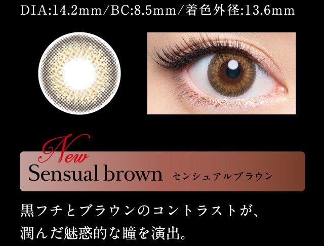 DIA:14.4mm/BC8.5mm/着色外径:13.6mm Sensual brown センシュアルブラウン 黒フチとブラウンのコントラストが、潤んだ瞳を演出。