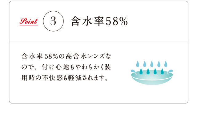 Point3 含水率58% 含水率58%の高含水レンズなので、付け心地もやわらかく装用時の不快感も軽減されます。