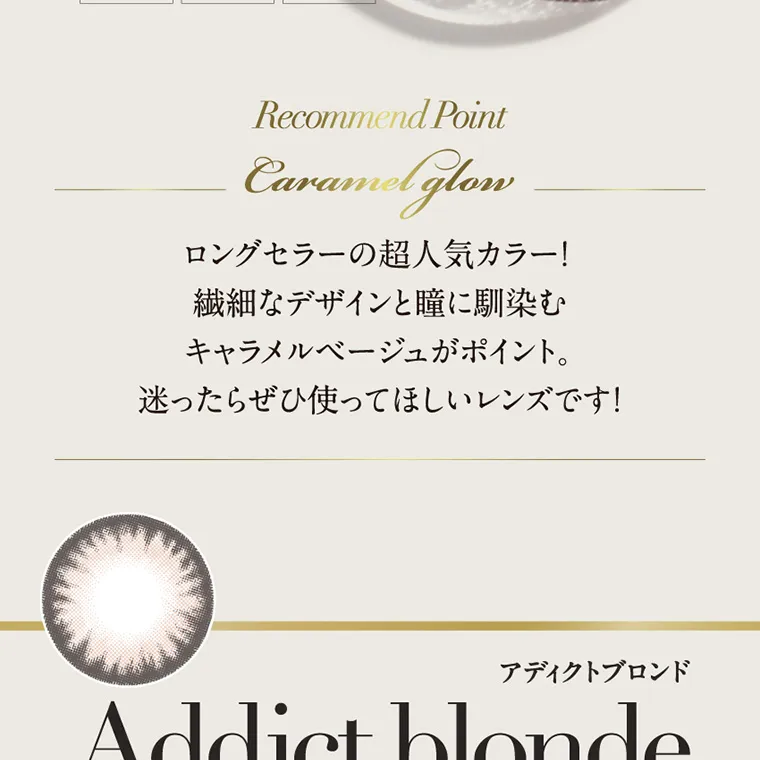 倖田來未イメージモデルカラコン loveil_1month｜Recommend Point Caramel glow ロングセラーの超人気カラー! 繊細なデザインと瞳に馴染む キャラメルベージュがポイント。 迷ったらぜひ使ってほしいレンズです! アディクトブロンド Addict blonde