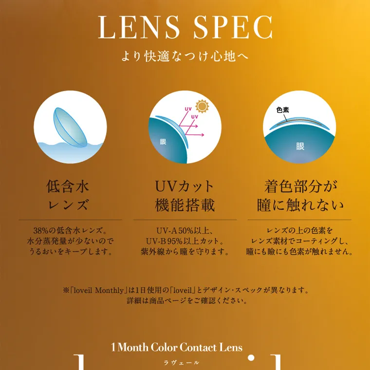 倖田來未イメージモデルカラコン loveil_1month｜LENS SPEC より快適なつけ心地へ 低含水レンズ 38%の低含水レンズ。 水分蒸発量が少ないので うるおいをキープします。 UVカット機能搭載 UV-A50%以上、UV-B95%以上カット。 紫外線から瞳を守ります。 着色部分が瞳に触れない レンズの上の色素を レンズ素材でコーティングし、 瞳にも瞼にも色素が触れません。 ※ 「loveil Monthly」は1日使用の 「loveil」とデザイン・スペックが異なります。 詳細は商品ページをご確認ください。