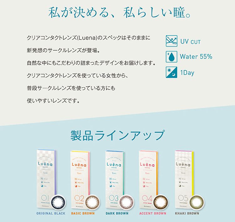 柴咲コウイメージモデル|Luena MAKE -ルーナメイク|『私が決める、私らしい瞳。』クリアコンタクトレンズ(Luena)のスペックはそのままに新発想のサークルレンズが登場。自然な中にもこだわりの詰まったデザインをお届けします。クリアコンタクトレンズを使っている女性から、普段サークルレンズを使っている方にも使いやすいレンズです。UV CUT/Water 55%/1Day【製品ラインアップ】ORIGINAL BLACK/BASIC BROWN/DARK BROWN/ACCENT BROWN/KHAKI BROWN