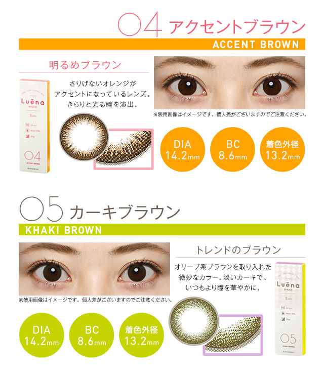 柴咲コウイメージモデル|Luena MAKE -ルーナメイク|04.ACCENT BROWN -アクセントブラウン:『明るめブラウン』さりげないオレンジが アクセントになっているレンズ。 きらりと光る瞳を演出。DIA14.2mm/BC8.6mm/着色外径13.2mm、05.KHAKI BROWN -カーキブラウン:『トレンドのブラウン』オリーブ系ブラウンを取り入れた 絶妙なカラー、淡いカーキで、いつもより障を華やかに。DIA14.2mm/BC8.6mm/着色外径13.2mm