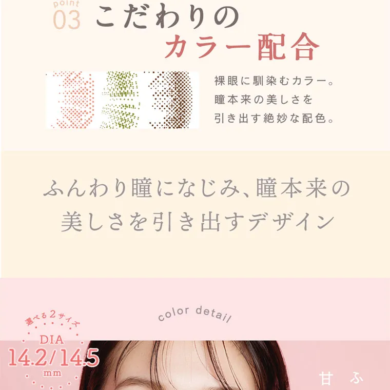 森絵梨佳イメージモデル｜LuMia -ルミア｜point 03 こだわりの カラー配合 裸眼に馴染むカラー。 瞳本来の美しさを 引き出す絶妙な配色。 ふんわり瞳になじみ、 瞳本来の 美しさを引き出すデザイン DIA 14.2/14.5 mm color detail