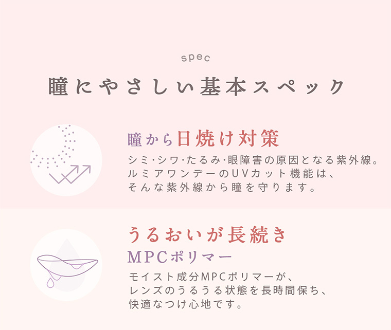 spec 瞳にやさしい基本スペック 瞳から日焼け対策 シミ・シワ・たるみ・眼障害の原因となる紫外線。ルミアワンデーのUVカット機能は、そんな紫外線から瞳を守ります。 うるおいが長続き MPCポリマー モイスト成分MPCポリマーが、レンズのうるうる状態を長時間保ち、快適なつけ心地です。