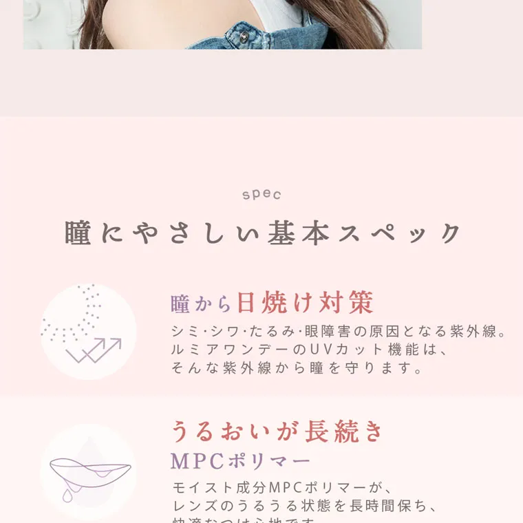 森絵梨佳イメージモデル｜LuMia -ルミア｜spec 瞳にやさしい基本スペック 瞳から日焼け対策シミ・シワ・たるみ・眼障害の原因となる紫外線。ルミアワンデーのUVカット機能は、そんな紫外線から瞳を守ります。うるおいが長続きMPCポリマーモイスト成分MPCポリマーが、レンズのうるうる状態を長時間保ち、快適なつけ心地です