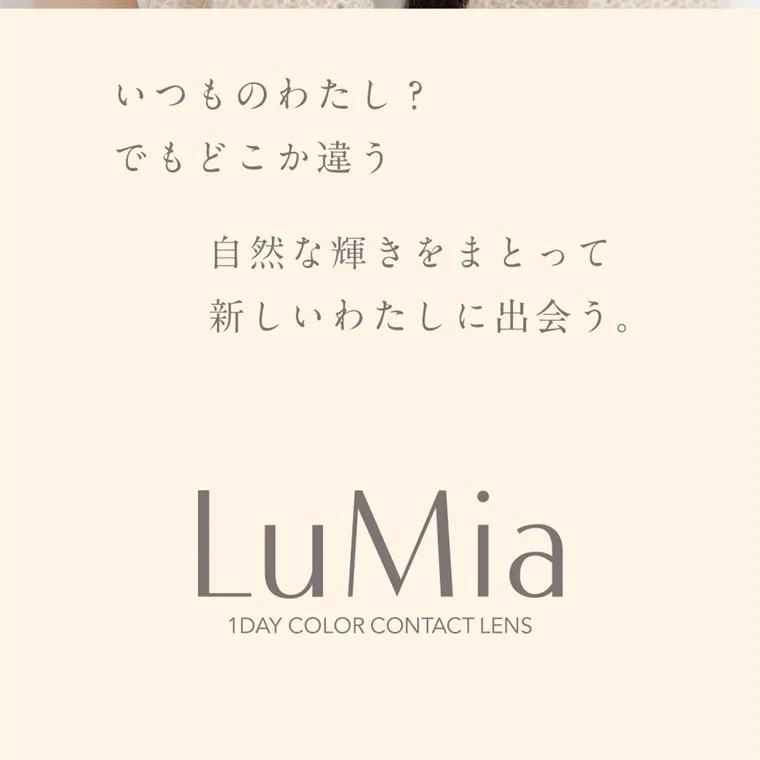 森絵梨佳イメージモデル｜LuMia -ルミア｜いつものわたし? でもどこか違う 自然な輝きをまとって 新しいわたしに出会う。 LuMia 1DAY COLOR CONTACT LENS