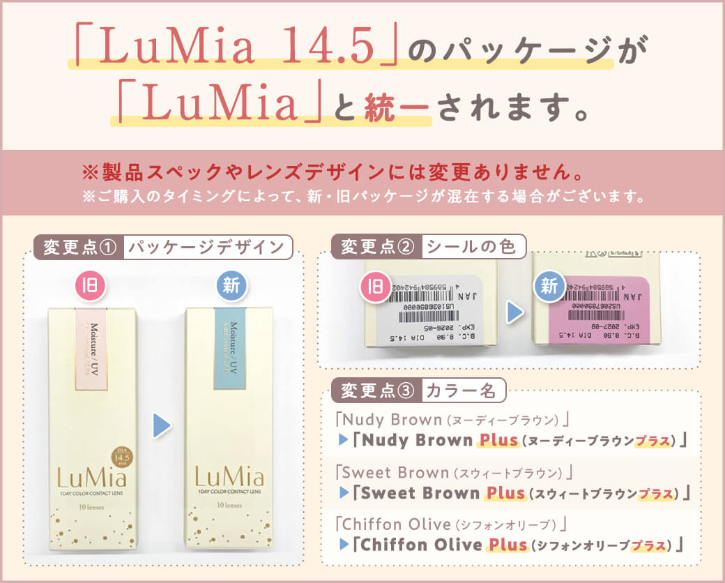 「LuMia 14.5」のパッケージが「LuMia」と統一されます。 ※製品スペックやレンズデザインには変更ありません。※ご購入のタイミングによって、新・旧パッケージが混在する場合がございます。　変更点①パッケージデザイン 旧 新 変更点②シールの色 旧 新 変更点③カラー名 「Nudy Brown(ヌーディーブラウン)」「Nudy Brown Plus(ヌーディーブラウンプラス)」 「Sweet Brown(スウィートブラウン)」「Sweet Brown(スウィートブラウンプラス)」 「Chiffon Olive(シフォンオリーブ)」「Chiffon Olive Plus(シフォンオリーブプラス)」