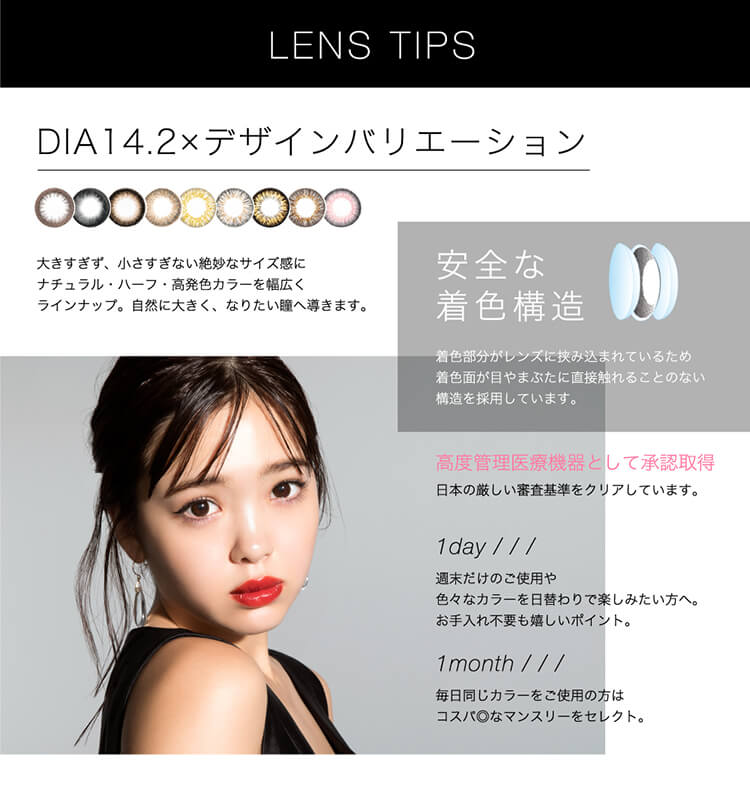 藤田ニコルイメージモデルカラコン|LUXURY -ラグジュアリーLENSTIPSDIA14.2×デザインバリエーション大きすぎず、小さすぎない絶妙なサイズ感にナチュラル・ハーフ・高発色カラーを幅広くラインナップ。自然に大きく、なりたい瞳へ導きます。安全な着色構造着色部分がレンズに挟み込まれているため着色面が目やまぶたに直接触れることのない構造を採用しています。高度管理医療機器として承認取得日本の厳しい審査基準をクリアしています。1day週末だけのご使用や色々なカラーを日替わりで楽しみたい方へ。お手入れ不要も嬉しいポイント。1month毎日同じカラーをご使用の方はコスパ◎なマンスリーをセレクト。