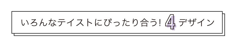 いろんなテイストにぴったり合う!4デザイン