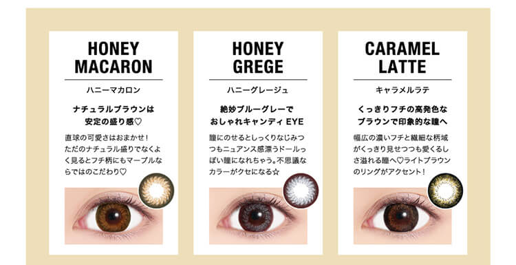 HONEYMACARONハニーマカロンナチュラルブラウンは安定の盛り感♡直球の可愛さはおまかせ!ただのナチュラル盛りでなくよく見るとフチ柄にもマーブルならではのこだわり♡HONEYGREGEハニーグレージュ絶妙ブルーグレーでおしゃれキャンディEYE瞳にのせるとしっくりなじみつつもニュアンス感漂うドールっぽい瞳になれちゃう。不思議なカラーがクセになる☆CARAMELLATTEキャラメルラテくっきりフチの高発色なブラウンで印象的な瞳へ幅広の濃いフチと繊細な柄域がくっきり見せつつも愛くるしさ溢れる瞳へ♡ライトブラウンのリングがアクセント!