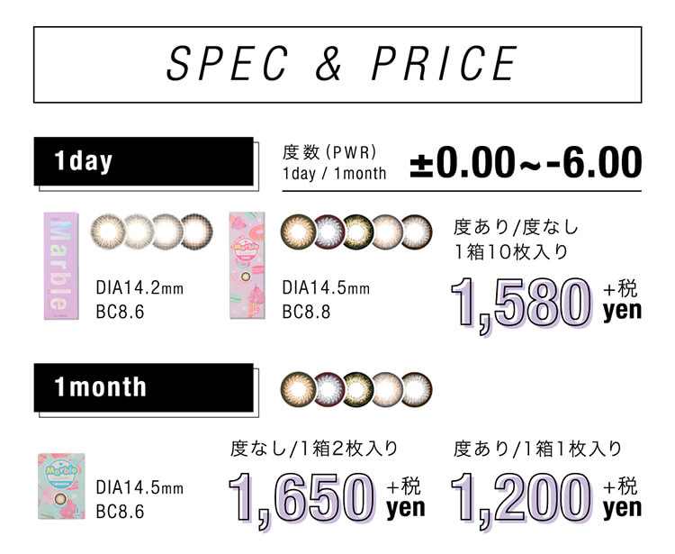 SPEC&PRICE度数(PWR)1day/1month0.00~-6.00Marble1day度あり/度なし1箱10枚入りDIA14.2mmBC8.6DIA14.5mmBC8.81,580+税yen1month度なし1箱2枚入りDIA14.5mmBC8.61,650+税yen度あり1箱1枚入り1,200+税yen