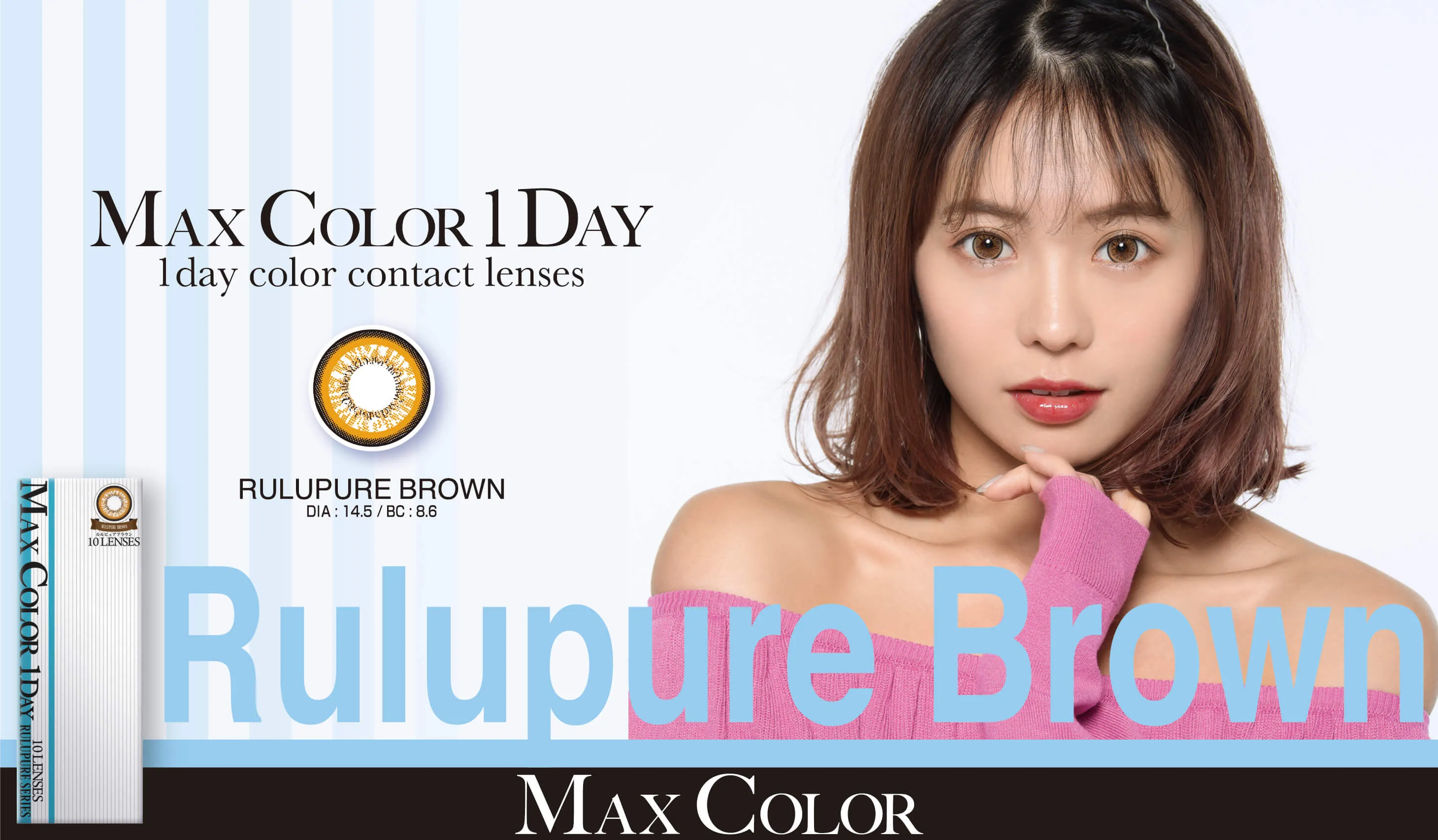 MaxColor1day-マックスカラーワンデー｜【鈴木あや・寿るい・筒井結愛・筒井結愛】プロデュースカラコン｜MAX COLOR 1DAY 1day color contact lenses RULUPURE BROWN DIA:14.5/BC:8.6