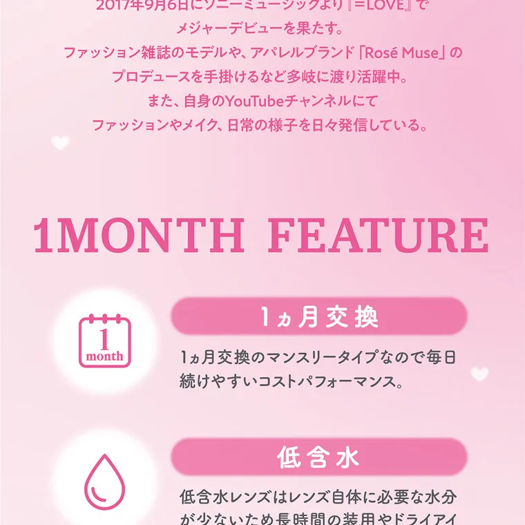 大谷映美里プロデュースカラコン 【ミレディマンスリー/melady1month】｜ 2 『=LOVE』で 017年9月6日にソニーミュージックより メ ジャーデビューを果たす。 ファッション雑誌のモデルや、 アパレルブランド 「Rosé Muse」 の プロデュースを手掛けるなど多岐に渡り活躍中。 ま た、自身のYouTubeチャンネルにて ファッションやメイク、日常の様子を日々発信している。 1MONTH FEATURE 1 month 1ヵ月 続 1ヵ月交換 交換のマンスリータイプなので毎日 けやすいコストパフォーマンス。 低含水 低含水レンズはレンズ自体に必要な水分 が少ないため長時間の装用やドライアイ 気味の方にもおすすめです。