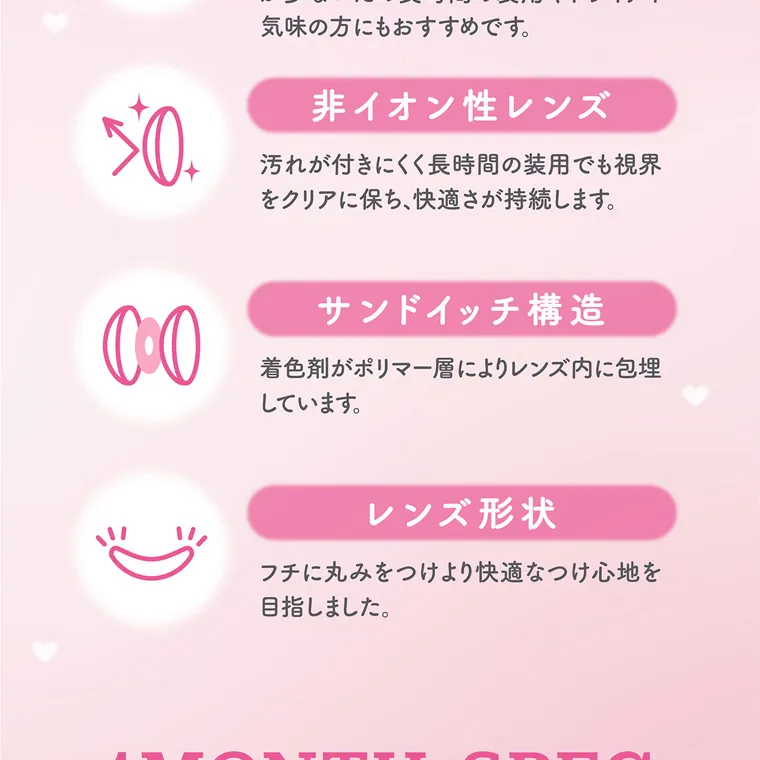 大谷映美里プロデュースカラコン 【ミレディマンスリー/melady1month】｜ 非イオン性レンズ 汚れが付きにくく長時間の装用でも視界 をクリアに保ち、快適さが持続します。 サンドイッチ構造 着色剤がポリマー層によりレンズ内に包埋 しています。 レンズ形状 フチに丸みをつけより快適なつけ心地を目指しました。