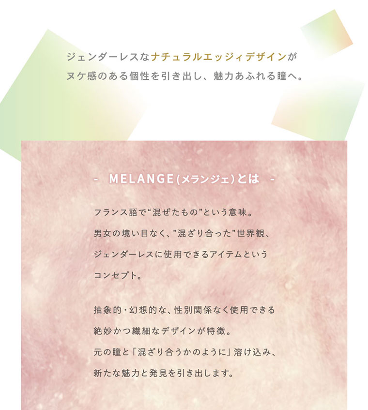 hinako イメージモデル MELANGE BY MAGIC COLOR 1day -メランジェバイマジックカラーワンデー|ジェンダーレスなナチュラルエッジィデザインがヌケ感のある個性を引き出し、魅力あふれる瞳へ。MELANGE(メランジェ)とはフランス語で“混ぜたもの”という意味。男女の境い目なく、”混ざり合った”世界観、ジェンダーレスに使用できるアイテムというコンセプト。抽象的・幻想的な、性別関係なく使用できる絶妙かつ繊細なデザインが特徴。元の瞳と「混ざり合うかのように」溶け込み、新たな魅力と発見を引き出します。