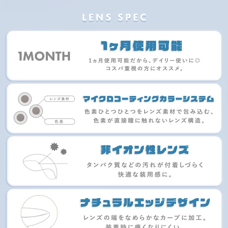 栞麗イメージモデルカラコン【メランジェシュエットワンマンス/melange chouette 1month】｜LENS SPEC 1ヶ月使用可能 1ヵ月使用可能だから、デイリー使いに◎ コスパ重視の方にオススメ。マイクロコーティングカラーシステム 色素ひとつひとつをレンズ素材で包み込む、色素が直接瞳に触れないレンズ構造。 非イオン性レンズ タンパク質などの汚れが付着しづらく快適な装用感に。 ナチュラルエッジデザイン レンズの端をなめらかなカーブに加工。装着時に痛くなりにくい。