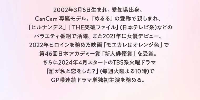  “めるる”こと生見愛瑠イメージモデルカラコン melloew -メロール｜2002年3月6日生まれ。愛知県出身。CanCam専属モデル。「めるる」の愛称で親しまれ、「ヒルナンデス」「THE突破ファイル」（日本テレビ系）などのバラエティ番組で活躍。また2021年に女優デビュー。2022年ヒロインを務めた映画「モエカレはオレンジ色」で第46回日本アカデミー賞「新人俳優賞」を受賞。さらに2024年4月スタートのTBS系火曜ドラマ「誰が私と恋をした？」（毎週火曜よる10時）でGP帯連続ドラマ単独初主演を務める。