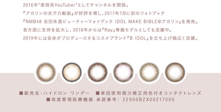 吉田朱里(アカリン)イメージモデル【メロット/melotte】|2016年“美容系YouTuber”としてチャンネルを開設。『アカリンの女子力動画』が好評を博し、2017年7月に初のフォトブック『NMB48吉田朱里ビューティーフォトブック IDOL MAKE BIBLE@アカリン』を発売。各方面に支持を拡大し、2018年からは『Ray』専属モデルとしても活躍中。2019年には自身がプロデュースするコスメブランド『B IDOL』を立ち上げ幅広く活躍。 商品名:ハイドロン ワンデー 単回使用視力補正用色付きコンタクトレンズ 高度管理医療機器 承認番号:22900BZX00217000
