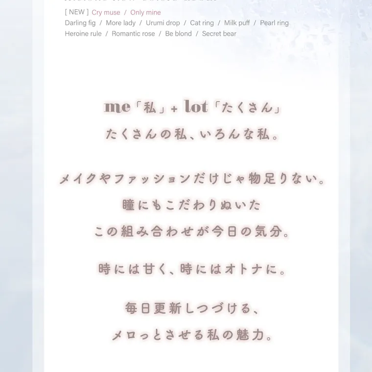 吉田朱里(アカリン)イメージモデル【メロット／melotte】｜[NEW] Cry muse /Only mine Darling fig/ More lady / Urumi drop / Cat ring / Milk puff/Pearl ring Heroine rule/Romantic rose / Be blond / Secret bear me「私」+ lot 「たくさん」 たくさんの私、いろんな私。 メイクやファッションだけじゃ物足りない。 瞳にもこだわりぬいた この組み合わせが今日の気分。 時には甘く、時にはオトナに 毎日更新しつづける、 メロっとさせる私の魅力。