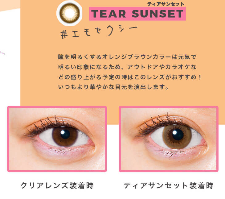 福富つき(タルちゃん)イメージモデルカラコン me me mar -メメマール|ティアサンセット TEAR SUNSET #エモセクシー 瞳を明るくするオレンジブラウンカラーは元気で明るい印象になるため、アウトドアやカラオケなどの盛り上がる予定の時はこのレンズがおすすめ! いつもより華やかな目元を演出します。 クリアレンズ装用時 ティアサンセット装用時