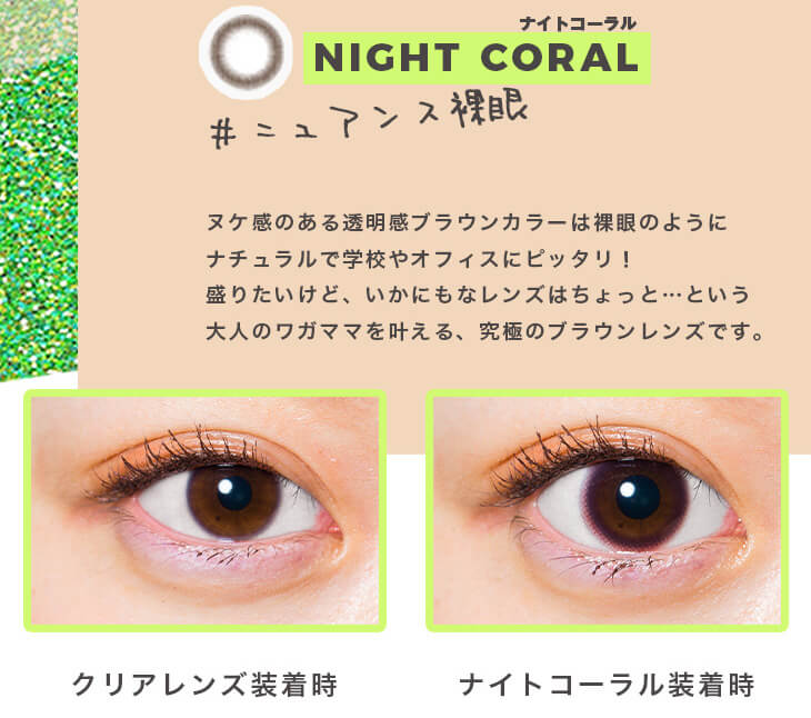 福富つき(タルちゃん)イメージモデルカラコン me me mar -メメマール|ナイトコーラル NIGHT CORAL #ニュアンス裸眼 ヌケ感のある透明感ブラウンカラーは裸眼のようにナチュラルで学校やオフィスにピッタリ! 盛りたいけど、いかにもなレンズはちょっと…という大人のワガママを叶える、究極のブラウンレンズです。 クリアレンズ装用時 ナイトコーラル装用時