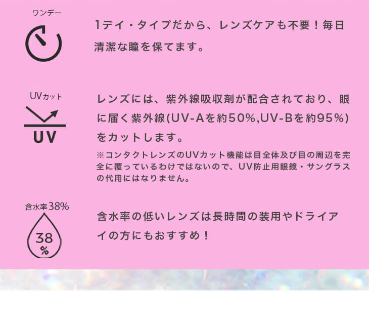 福富つき(タルちゃん)イメージモデルカラコン me me mar -メメマール|ワンデー 1デイ・タイプだから、レンズケアも不要!毎日清潔な瞳を保てます。 UVカット レンズには、紫外線吸収剤が配合されており、眼に届く紫外線(UV-Aを約50%、UV-Bを約95%)をカットします。 含水率38% 38% 含水率の低いレンズは長時間の装用やドライアイの方にもおすすめ! ※コンタクトレンズのUVカット機能は目全体及び目の周辺を完全に覆っているわけではないので、UV防止用眼鏡・サングラスの代用にはなりません。