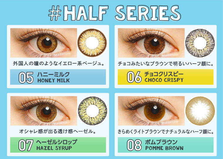 さぁやイメージモデルカラコン merche -メルシェ|#HALF SERIES【05ハニーミルク HONEY MILK】外国人の瞳のようなイエロー系ベージュ。【06チョコクリスピー CHOCO CRISPY】チョコみたいなブラウンで明るいハーフ顔に。【07ヘーゼルシロップ HAZEL SYRUP】オシャレ感が出る透け感ヘーゼル。【08ポムブラウン POMME BROWN】きらめくライトブラウンでナチュラルなハーフ顔に。