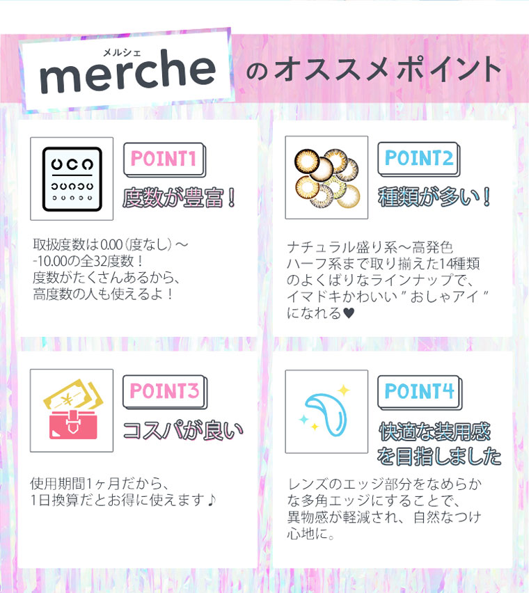さぁやイメージモデルカラコン merche -メルシェ|【mercheのオススメポイント】<POINT1:慶数が豊富>取扱度数は0.00(度なし)〜-10.00の全32度数!度数がたくさんあるから、高度数の人も使えるよ!<POINT2:種類が多い!>ナチュラル盛り系〜高発色ハーフ系まで取り揃えた14種類のよくばりなラインナップで、イマドキかわいいおしゃアイになれる<POINT3:コスパが良い>使用期間1ヶ月だから、1日換算だとお得に使えます♪<POINT4:快適な装用感を目指しました>レンズのエッジ部分をなめらかな多角エッジにすることで、異物感が軽減され、自然なつけ心地に。