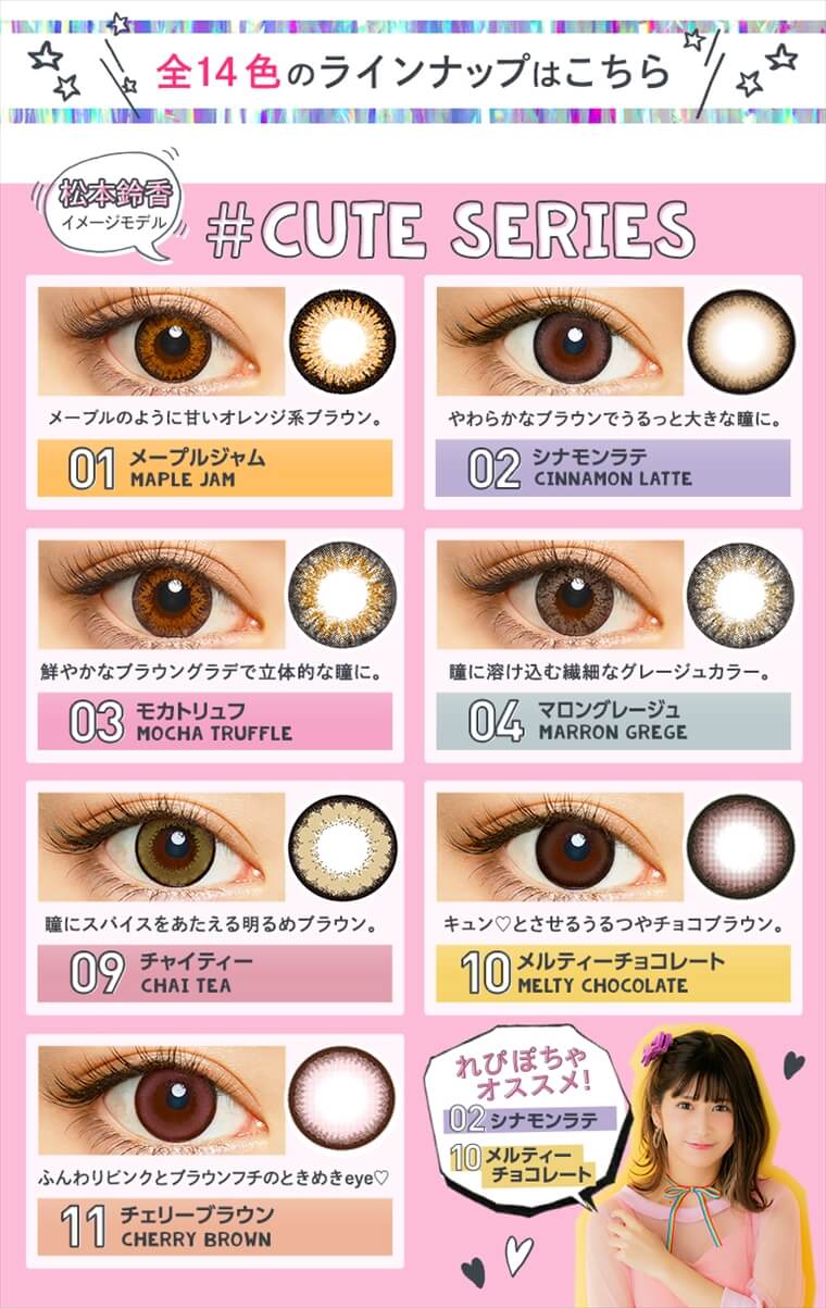 松本鈴香(れぴぽちゃ)イメージモデルカラコン merche -メルシェ|\全14色のラインナップはこちら/松本鈴香イメージモデル#CUTE SERIES【01メープルジャム MAPLE JAM】メーブルのように甘いオレンジ系ブラウン。【02シナモンラテ CINNAMON LATTE】やわらかなブラウンでうるっと大きな瞳に。【03モカトリュフ MOCHA TRUFFLE】鮮やかなブラウングラデで立体的な瞳に。【04マロングレージュ MARRON GREGE】瞳に溶け込む繊細なグレージュカラー。【09チャイティー CHAI TEA】瞳にスパイスをあたえる明るめブラウン。【10メルティーチョコレート MELTY HOCOLATE】キュンとさせるうるつやチョコブラウン。【11チェリーブラウン CHERRY BROWN】ふんわりピンクとブラウンフチのときめきeye