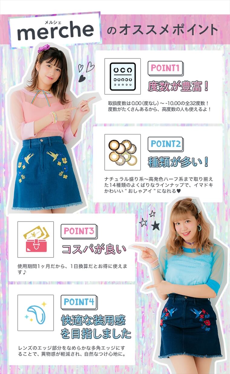 松本鈴香(れぴぽちゃ)・紗蘭(さらっち)イメージモデルカラコン merche -メルシェ|【mercheのオススメポイント】<POINT1:慶数が豊富>取扱度数は0.00(度なし)〜-10.00の全32度数!度数がたくさんあるから、高度数の人も使えるよ!<POINT2:種類が多い!>ナチュラル盛り系〜高発色ハーフ系まで取り揃えた14種類のよくばりなラインナップで、イマドキかわいいおしゃアイになれる<POINT3:コスパが良い>使用期間1ヶ月だから、1日換算だとお得に使えます♪<POINT4:快適な装用感を目指しました>レンズのエッジ部分をなめらかな多角エッジにすることで、異物感が軽減され、自然なつけ心地に。