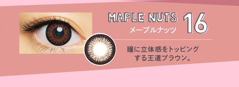 さぁやイメージモデルカラコン merche -メルシェ｜16 MAPLE NUTS メープルナッツ 瞳に立体感をトッピングする王道ブラウン。