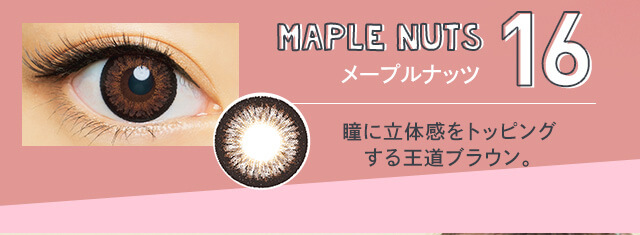さぁやイメージモデルカラコン merche -メルシェ|16 MAPLE NUTS メープルナッツ 瞳に立体感をトッピングする王道ブラウン。
