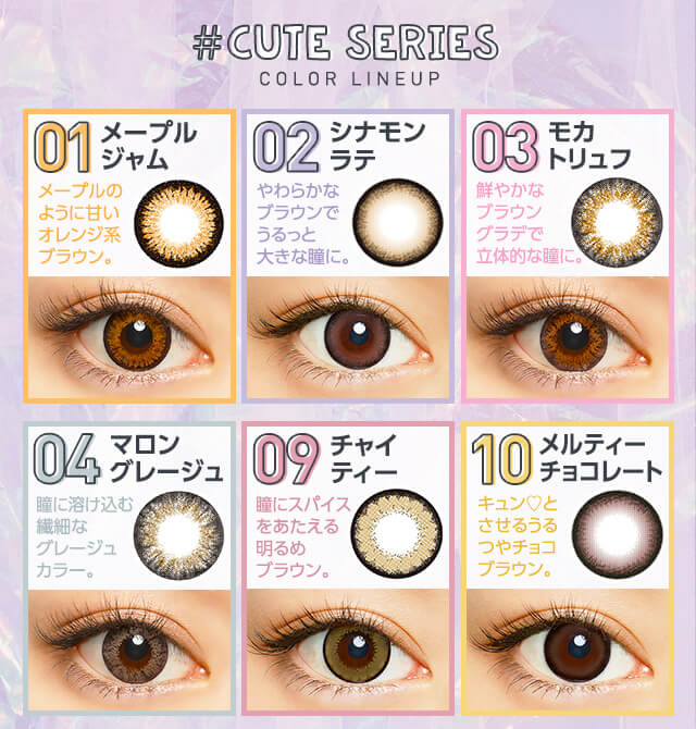 さぁやイメージモデルカラコン merche -メルシェ|#CUTE SERIES COLOR LINEUP 01 メープルジャム メープルのように甘いオレンジ系ブラウン。 02 シナモンラテ やわらかなブラウンでうるっと大きな瞳に。 03 モカトリュフ 鮮やかなブラウングラデで立体的な瞳に。 04 マロングレージュ 瞳に溶け込む繊細なグレージュカラー。 09 チャイティー 瞳にスパイスあたえる明るめブラウン。 10 メルティーチョコレート キュン♡とさせるうるつやチョコブラウン。