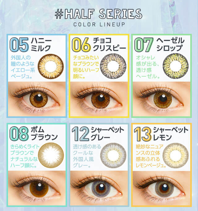 さぁやイメージモデルカラコン merche -メルシェ|#HALF SERIES COLOR LINEUP 05 ハニーミルク 外国人の瞳のようなイエロー系ベージュ。 06 チョコクリスピー チョコみたいなブラウンで明るいハーフ顔に。 07 ヘーゼルシロップ オシャレ感が出る透け感ヘーゼル。 08 ポムブラウン きらめくライトブラウンでナチュラルなハーフ瞳に。 12 シャーベットグレー 透け感のあるクールな外国人風グレー。 13 シャーベットレモン 絶妙なニュアンスの立体感あふれるレモンベージュ。