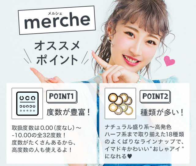 さぁやイメージモデルカラコン merche -メルシェ|merche オススメポイント POINT1 度数が豊富! 取扱度数は0.00(度なし)~-10.00の全32度数!度数がたくさんあるから、高度数の人も使えるよ! POINT2 種類が多い! ナチュラル盛り系~高発色ハーフ系まで取り揃えた18種類のよくばりなラインナップで、イマドキかわいい”おしゃアイ”になれる♥