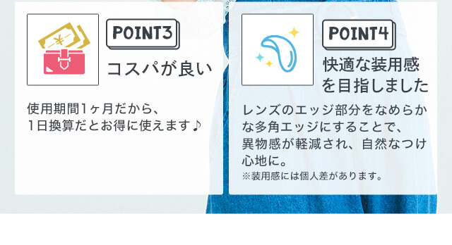 さぁやイメージモデルカラコン merche -メルシェ|POINT3 コスパが良い 使用期間1ヶ月だから、1日換算だとお得に使えます♪ POINT4 快適な装用感を目指しました レンズのエッジ部分をなめらかな多角エッジにすることで、異物感が軽減され、自然なつけ心地に。 ※装用感には個人差があります。