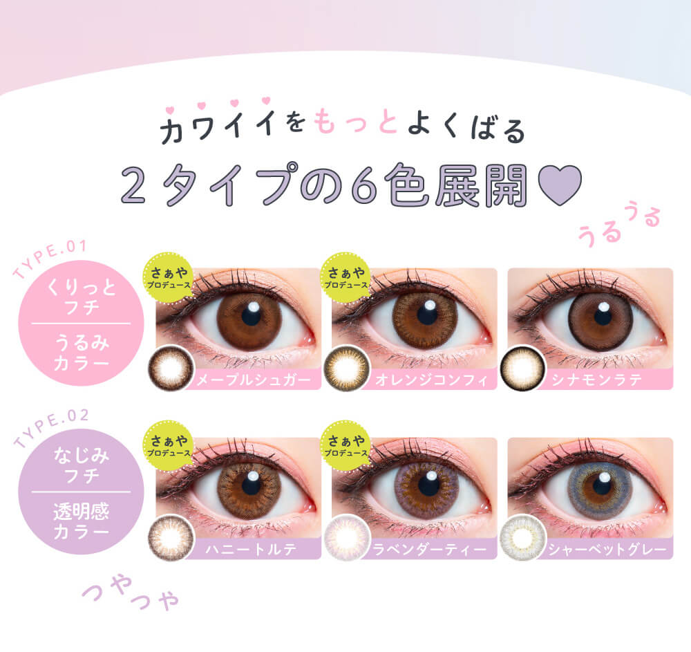 さぁやイメージモデルカラコン merche1day -メルシェワンデー|カワイイをもっとよくばる2タイプの6色展開 TYPE.01 くりっとフチ うるみカラー さぁやプロデュース メープルシュガー オレンジコンフィ シナモンラテ TYPE.02 なじみフチ 透明感カラー さぁやプロデュース ハニートルテ ラベンダーティー シャーベットグレー うるうる つやつや