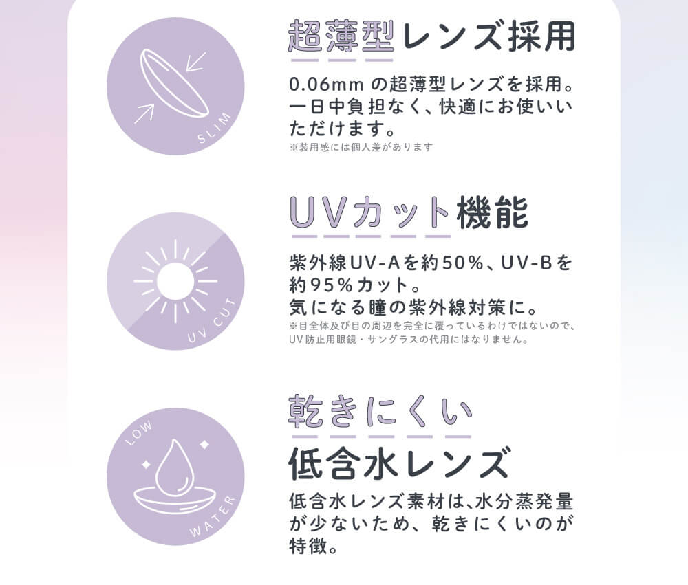 さぁやイメージモデルカラコン merche1day -メルシェワンデー|超薄型レンズ採用 0.06mmの超薄型レンズを採用。一日中負担なく、快適にお使いいただけます。※装用感には個人差があります。 UVカット機能 紫外線UV-Aを約50%、UV-Bを約95%カット。気になる瞳の紫外線対策に。※目全体及び目の周辺を完全に覆っているわけではないので、UV防止用眼鏡・サングラスの代用にはなりません。 乾きにくい低含水レンズ 低含水レンズ素材は、水分蒸発量が少ないため、乾きにくいのが特徴。