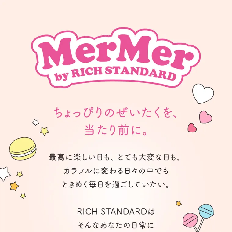 MerMer by RICH STANDARD -メルメル バイ リッチスタンダード｜MerMer by RICH STANDARD ちょっぴりぜいたくを、当たり前に。 最高に楽しい日も、とても大変な日も、カラフルに変わる日々の中でもときめく毎日を過ごしていたい。 RICH STANDARDはそんなあなたの日常に