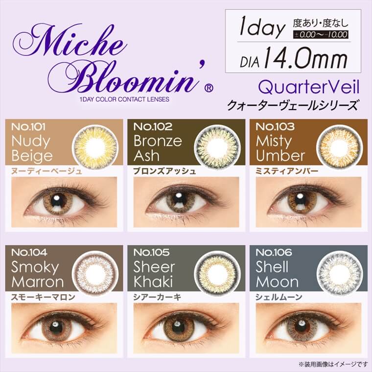 姫野佐和子イメージモデルカラコン Michebloomin -ミッシュブルーミン|【Miche Bloomin 1DAY COLOR CONTACT LENSES】1day/DIA14.0mm/度あり・度なし ±0.00〜-10.00 Quarter Veil クォーターヴェールシリーズ>No.101 Nudy Beige -ヌーディーベージュ、No.102 Bronze Ash -ブロンズアッシュ、No.103 Misty Umber -ミスティアンバー、No.104 Smoky Marron -スモーキーマロン、No.105 Sheer Khaki -シアーカーキ、No.106 Shell Moon シェルムーン